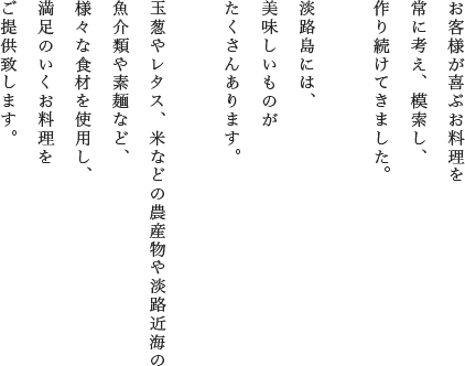 お客様が喜ぶお料理を常に考え、模索し、作り続けてきました。淡路島には、美味しいものがたくさんあります。玉葱やレタス、米などの農産物や淡路近海の魚介類や素麺など、様々な食材を使用し、満足のいくお料理をご提供致します。